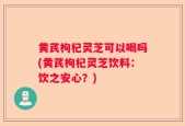 黄芪枸杞灵芝可以喝吗(黄芪枸杞灵芝饮料：饮之安心？)