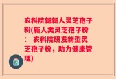 农科院新新人灵芝孢子粉(新人类灵芝孢子粉： 农科院研发新型灵芝孢子粉，助力健康管理)