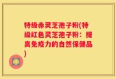 特级赤灵芝孢子粉(特级红色灵芝孢子粉：提高免疫力的自然保健品)