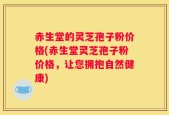 赤生堂的灵芝孢子粉价格(赤生堂灵芝孢子粉价格，让您拥抱自然健康)