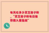 每天吃多少灵芝孢子粉_“灵芝孢子粉每日推荐摄入量指南”