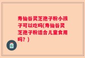 寿仙谷灵芝孢子粉小孩子可以吃吗(寿仙谷灵芝孢子粉适合儿童食用吗？)