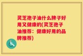 灵芝孢子油什么牌子好用又健康的(灵芝孢子油推荐：健康好用的品牌推荐)