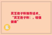灵芝孢子粉推荐话术_“灵芝孢子粉：，增强健康”