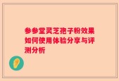 参参堂灵芝孢子粉效果如何使用体验分享与评测分析
