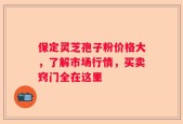 保定灵芝孢子粉价格大，了解市场行情，买卖窍门全在这里