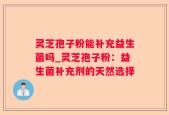灵芝孢子粉能补充益生菌吗_灵芝孢子粉：益生菌补充剂的天然选择