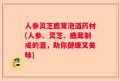 人参灵芝鹿茸泡酒药材(人参、灵芝、鹿茸制成的酒，助你健康又美味)