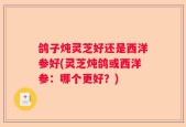 鸽子炖灵芝好还是西洋参好(灵芝炖鸽或西洋参：哪个更好？)