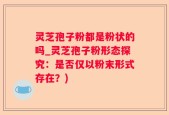灵芝孢子粉都是粉状的吗_灵芝孢子粉形态探究：是否仅以粉末形式存在？)