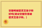空腹喝破壁灵芝孢子粉好吗(建议空腹饮用破壁灵芝孢子粉。)