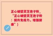正心破壁灵芝孢子粉_“正心破壁灵芝孢子粉：提升免疫力，增强健康”)