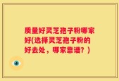质量好灵芝孢子粉哪家好(选择灵芝孢子粉的好去处，哪家靠谱？)