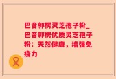 巴音郭楞灵芝孢子粉_巴音郭楞优质灵芝孢子粉：天然健康，增强免疫力