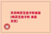 天天喝灵芝孢子粉美容(喝灵芝孢子粉 美容无忧)