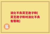 消化不良灵芝孢子粉(灵芝孢子粉对消化不良有帮助)