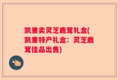 凯里卖灵芝鹿茸礼盒(凯里特产礼盒：灵芝鹿茸佳品出售)