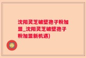 沈阳灵芝破壁孢子粉加盟_沈阳灵芝破壁孢子粉加盟新机遇)