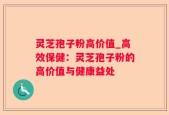 灵芝孢子粉高价值_高效保健：灵芝孢子粉的高价值与健康益处