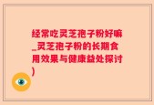 经常吃灵芝孢子粉好嘛_灵芝孢子粉的长期食用效果与健康益处探讨)