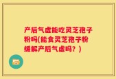 产后气虚能吃灵芝孢子粉吗(能食灵芝孢子粉缓解产后气虚吗？)