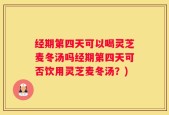 经期第四天可以喝灵芝麦冬汤吗经期第四天可否饮用灵芝麦冬汤？)