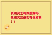 贵州灵芝有保质期吗(贵州灵芝是否有保质期？)