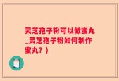 灵芝孢子粉可以做蜜丸_灵芝孢子粉如何制作蜜丸？)