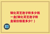 锦化灵芝孢子粉多少钱一盒(锦化灵芝孢子粉盒装价格是多少？)