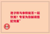 孢子粉与参粉能否一起饮用？专家为你解读搭配效果”