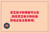 灵芝孢子粉哪里可以买_购买灵芝孢子粉的推荐地点及注意事项)