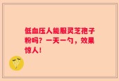 低血压人能服灵芝孢子粉吗？一天一勺，效果惊人！