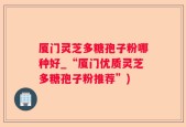 厦门灵芝多糖孢子粉哪种好_“厦门优质灵芝多糖孢子粉推荐”)