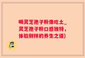 喝灵芝孢子粉像吃土_灵芝孢子粉口感独特，体验别样的养生之道)