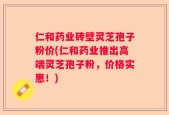 仁和药业砖壁灵芝孢子粉价(仁和药业推出高端灵芝孢子粉，价格实惠！)