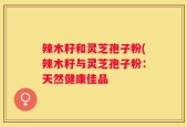 辣木籽和灵芝孢子粉(辣木籽与灵芝孢子粉：天然健康佳品
