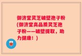 御济堂灵芝破壁孢子粉(御济堂高品质灵芝孢子粉——破壁提取，助力健康！)