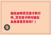 脑出血喝灵芝孢子粉行吗_灵芝孢子粉对脑出血患者是否有效？)