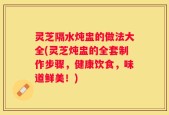 灵芝隔水炖盅的做法大全(灵芝炖盅的全套制作步骤，健康饮食，味道鲜美！)