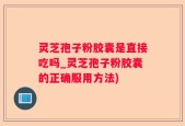 灵芝孢子粉胶囊是直接吃吗_灵芝孢子粉胶囊的正确服用方法)