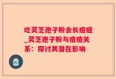 吃灵芝孢子粉会长痘痘_灵芝孢子粉与痘痘关系：探讨其潜在影响
