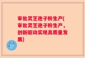 审批灵芝孢子粉生产(审批灵芝孢子粉生产，创新驱动实现高质量发展)