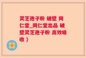 灵芝孢子粉 破壁 同仁堂_同仁堂出品 破壁灵芝孢子粉 高效吸收 )