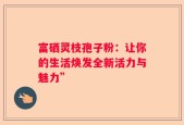 富硒灵枝孢子粉：让你的生活焕发全新活力与魅力”