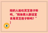 阳的人能吃灵芝孢子粉吗_“阳体质人群适宜食用灵芝孢子粉吗？”)
