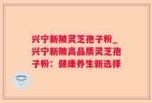 兴宁新陂灵芝孢子粉_兴宁新陂高品质灵芝孢子粉：健康养生新选择