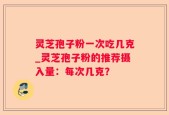 灵芝孢子粉一次吃几克_灵芝孢子粉的推荐摄入量：每次几克？