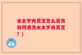 水太岁肉灵芝怎么清洗如何清洗水太岁肉灵芝？)