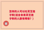 怎样的人可以吃灵芝孢子粉(适合食用灵芝孢子粉的人群有哪些？)
