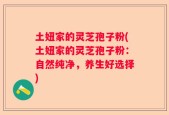 土妞家的灵芝孢子粉(土妞家的灵芝孢子粉：自然纯净，养生好选择)